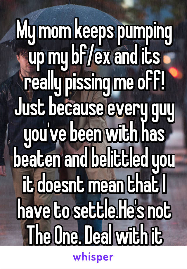 My mom keeps pumping up my bf/ex and its really pissing me off! Just because every guy you've been with has beaten and belittled you it doesnt mean that I have to settle.He's not The One. Deal with it