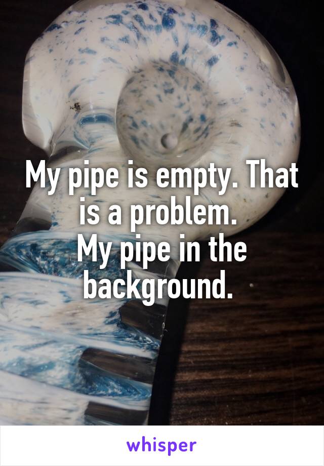 My pipe is empty. That is a problem. 
My pipe in the background. 