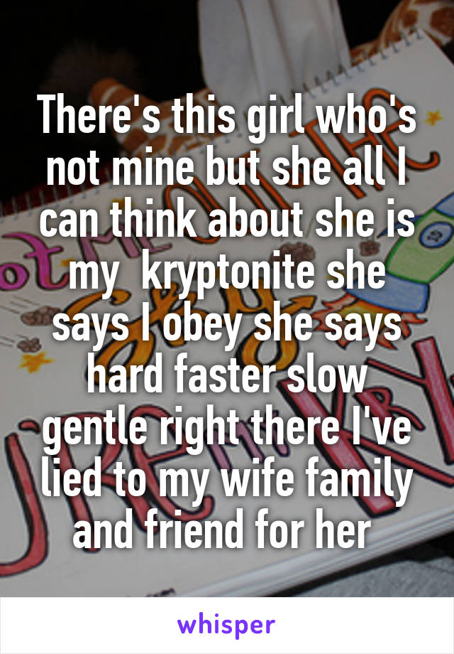 There's this girl who's not mine but she all I can think about she is my  kryptonite she says I obey she says hard faster slow gentle right there I've lied to my wife family and friend for her 