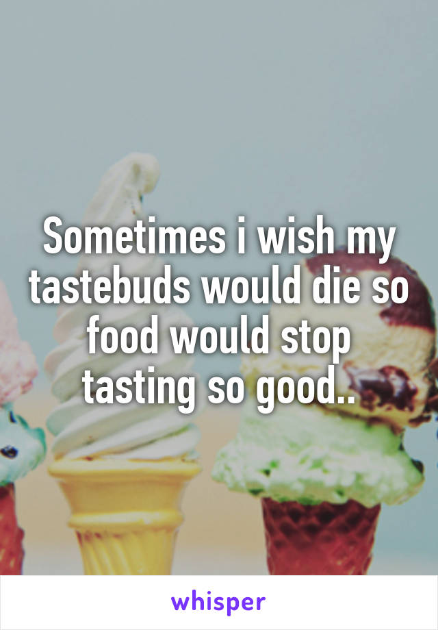 Sometimes i wish my tastebuds would die so food would stop tasting so good..