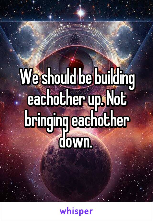 We should be building eachother up. Not bringing eachother down. 