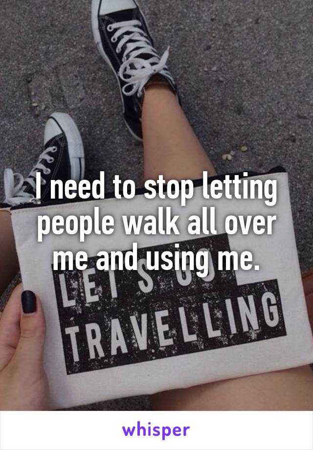 I need to stop letting people walk all over me and using me.