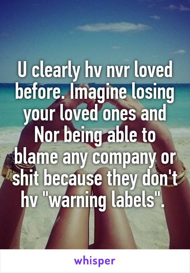 U clearly hv nvr loved before. Imagine losing your loved ones and Nor being able to blame any company or shit because they don't hv "warning labels". 