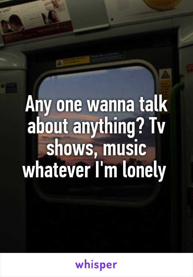 Any one wanna talk about anything? Tv shows, music whatever I'm lonely 