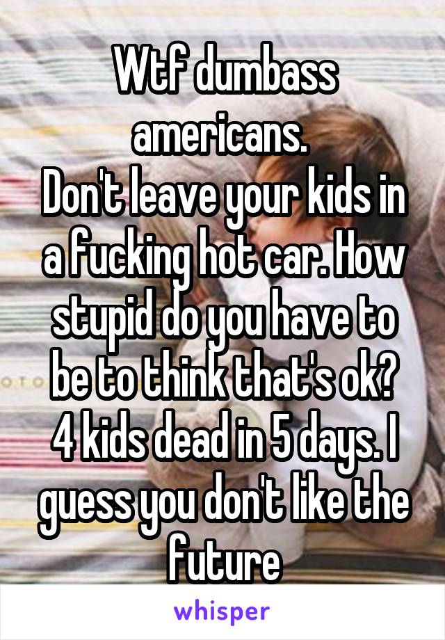 Wtf dumbass americans. 
Don't leave your kids in a fucking hot car. How stupid do you have to be to think that's ok?
4 kids dead in 5 days. I guess you don't like the future