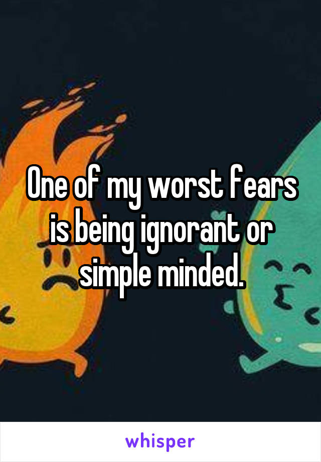 One of my worst fears is being ignorant or simple minded.