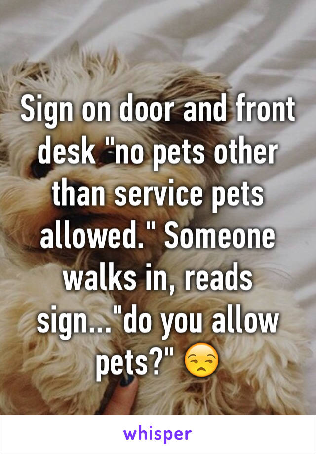 Sign on door and front desk "no pets other than service pets allowed." Someone walks in, reads sign..."do you allow pets?" 😒