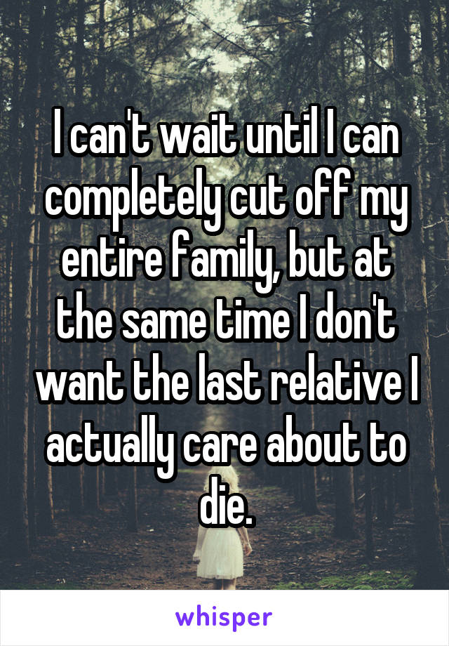 I can't wait until I can completely cut off my entire family, but at the same time I don't want the last relative I actually care about to die.