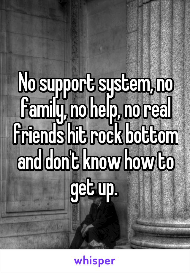 No support system, no family, no help, no real friends hit rock bottom and don't know how to get up. 