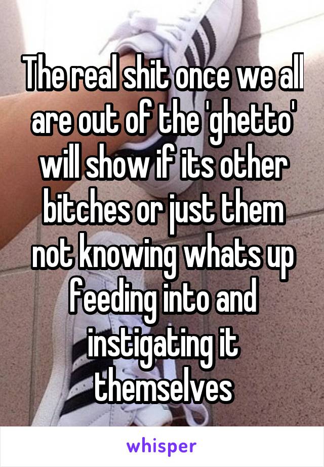 The real shit once we all are out of the 'ghetto' will show if its other bitches or just them not knowing whats up feeding into and instigating it themselves