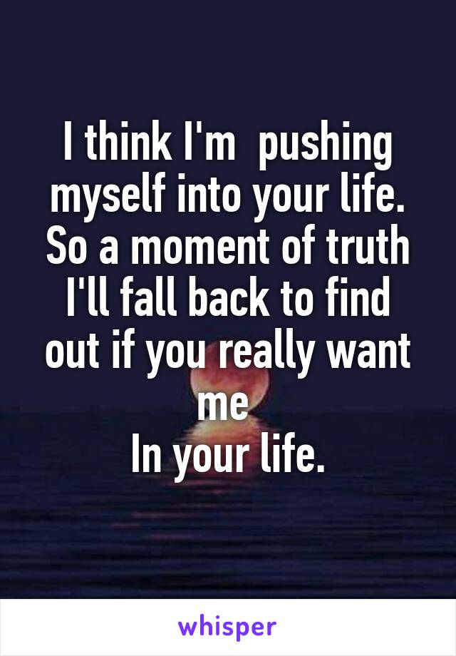 I think I'm  pushing myself into your life.
So a moment of truth
I'll fall back to find out if you really want me 
In your life.
