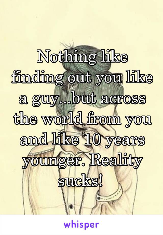 Nothing like finding out you like a guy...but across the world from you and like 10 years younger. Reality sucks! 