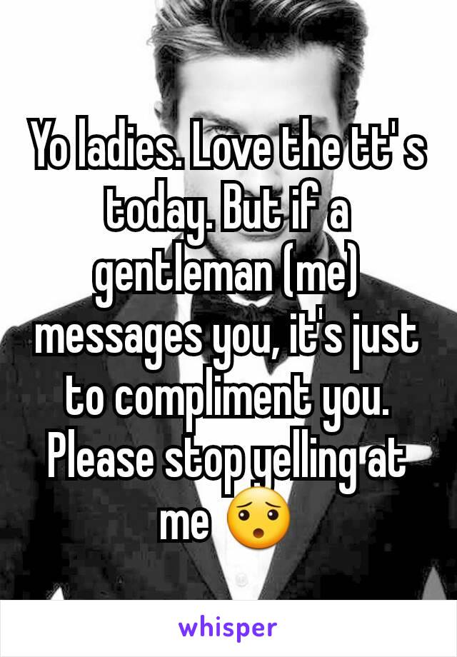 Yo ladies. Love the tt' s today. But if a gentleman (me) messages you, it's just to compliment you. Please stop yelling at me 😯