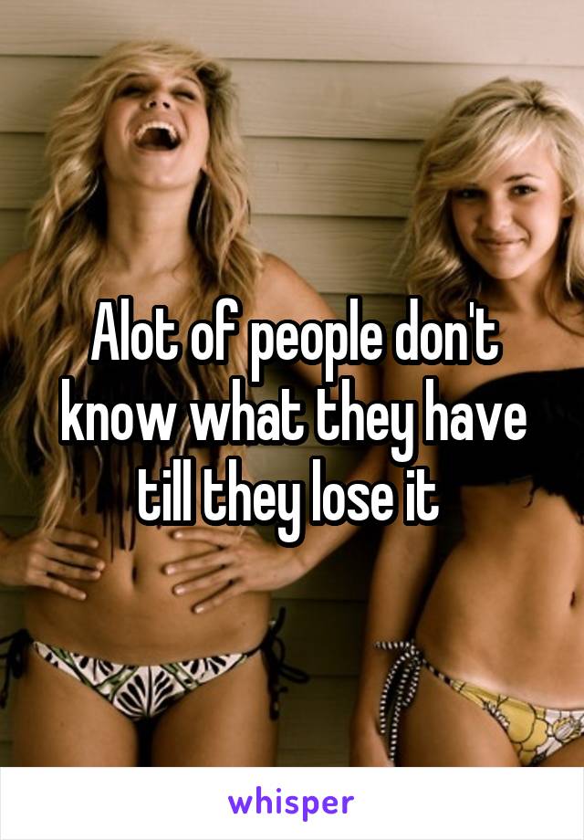 Alot of people don't know what they have till they lose it 