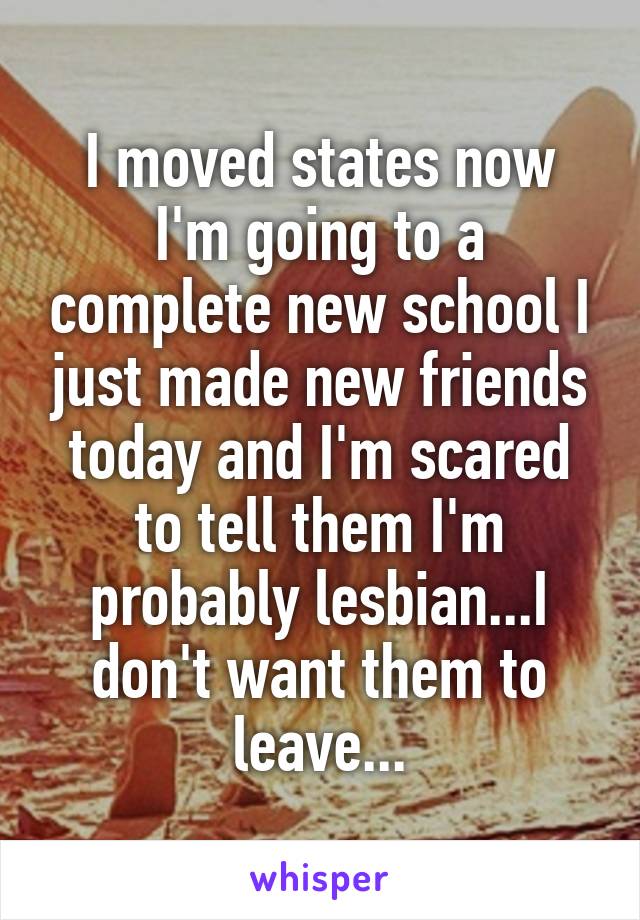 I moved states now I'm going to a complete new school I just made new friends today and I'm scared to tell them I'm probably lesbian...I don't want them to leave...