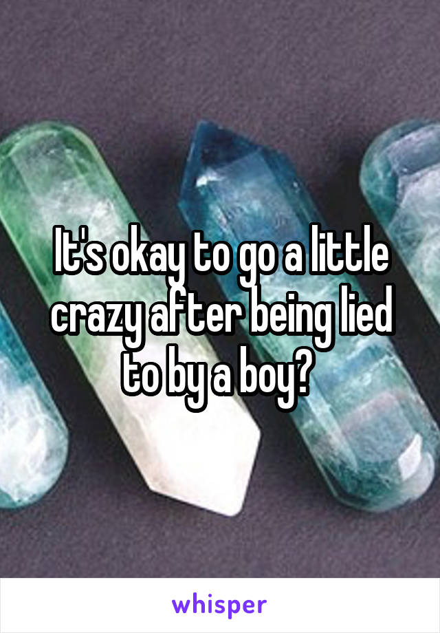 It's okay to go a little crazy after being lied to by a boy? 