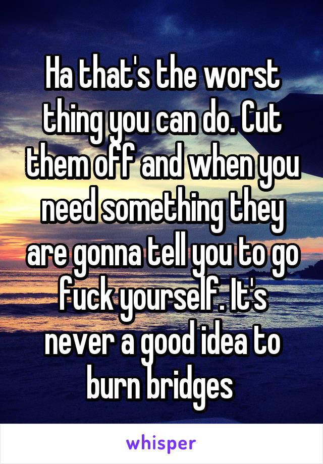 Ha that's the worst thing you can do. Cut them off and when you need something they are gonna tell you to go fuck yourself. It's never a good idea to burn bridges 