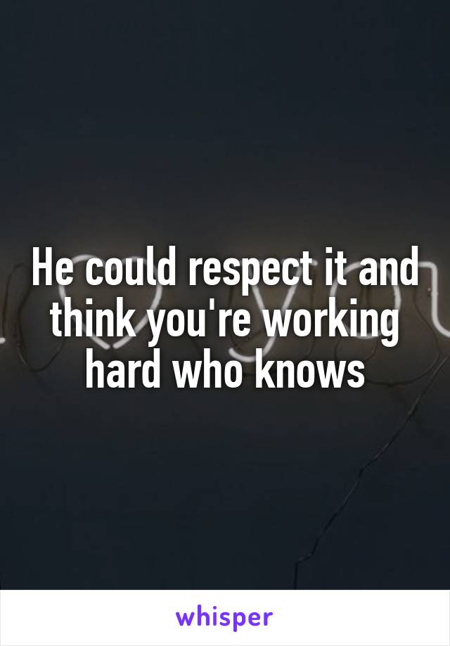 He could respect it and think you're working hard who knows