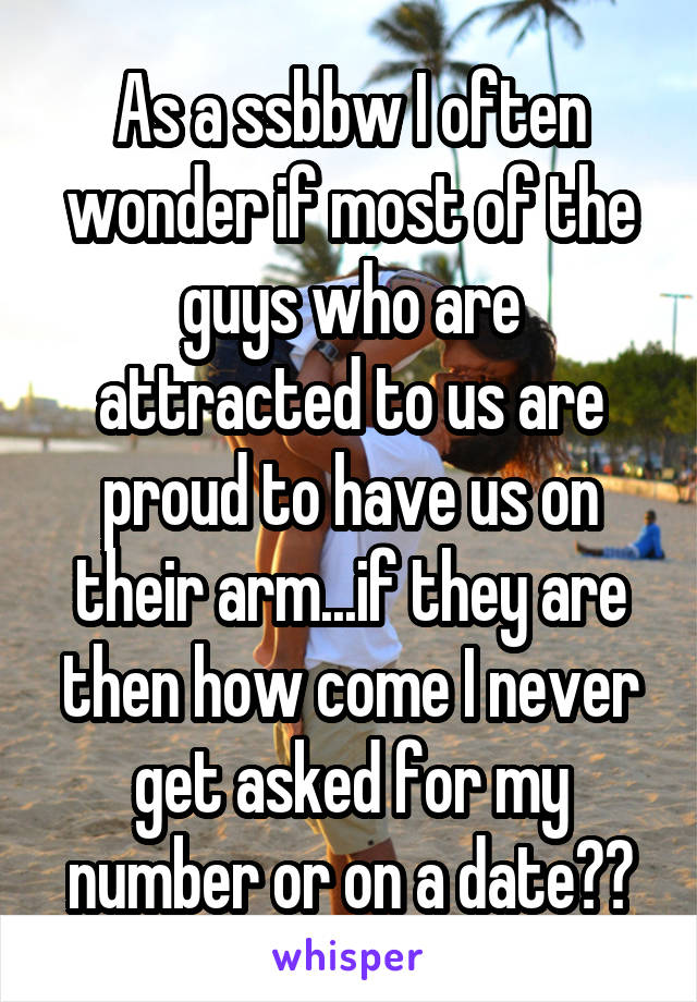 As a ssbbw I often wonder if most of the guys who are attracted to us are proud to have us on their arm...if they are then how come I never get asked for my number or on a date??