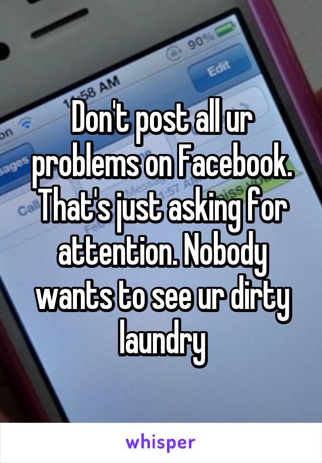 Don't post all ur problems on Facebook. That's just asking for attention. Nobody wants to see ur dirty laundry