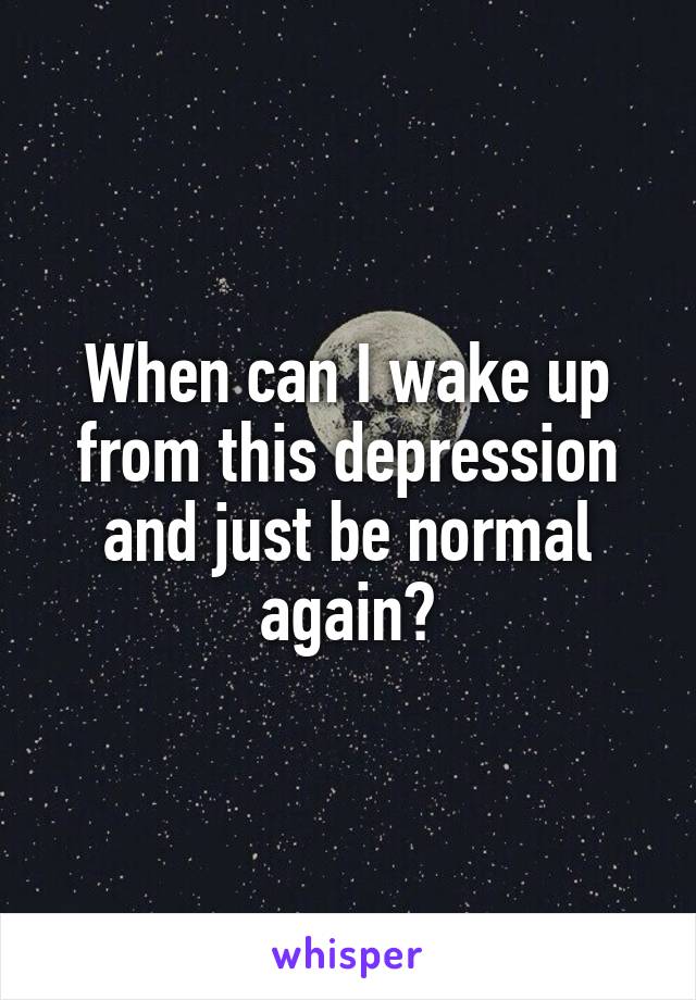 When can I wake up from this depression and just be normal again?