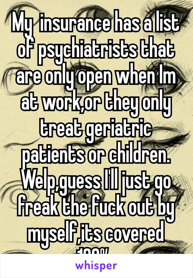 My  insurance has a list of psychiatrists that are only open when Im at work,or they only treat geriatric patients or children. Welp,guess I'll just go freak the fuck out by myself,its covered 100‰