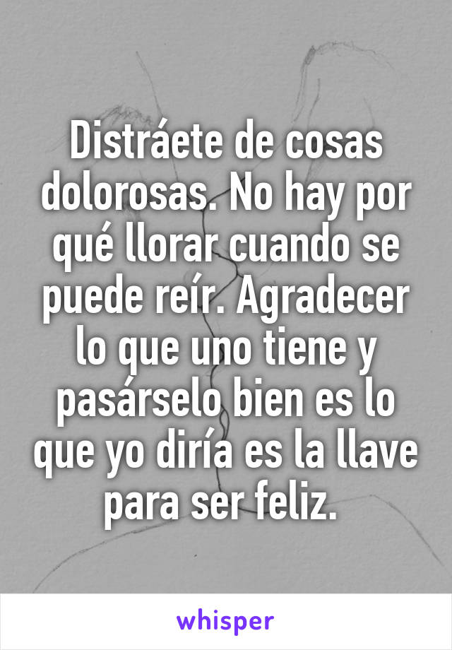 Distráete de cosas dolorosas. No hay por qué llorar cuando se puede reír. Agradecer lo que uno tiene y pasárselo bien es lo que yo diría es la llave para ser feliz. 