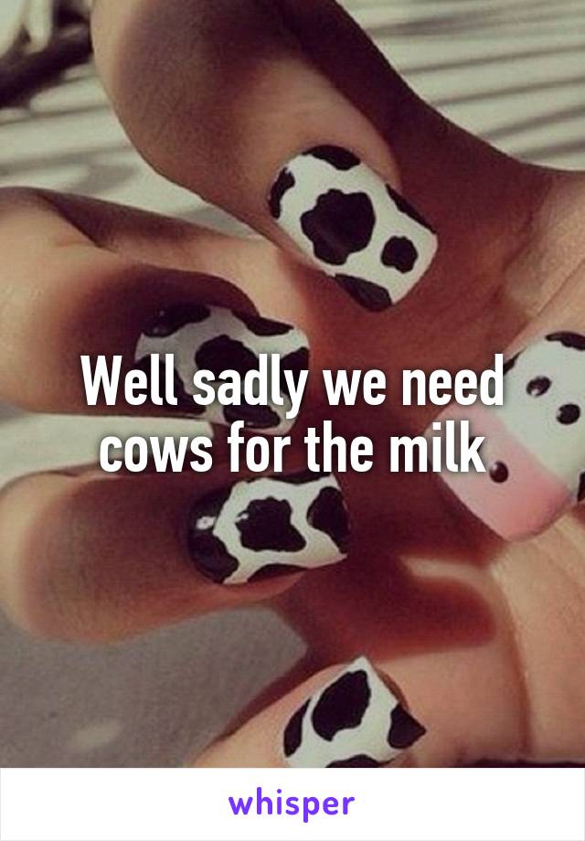 Well sadly we need cows for the milk