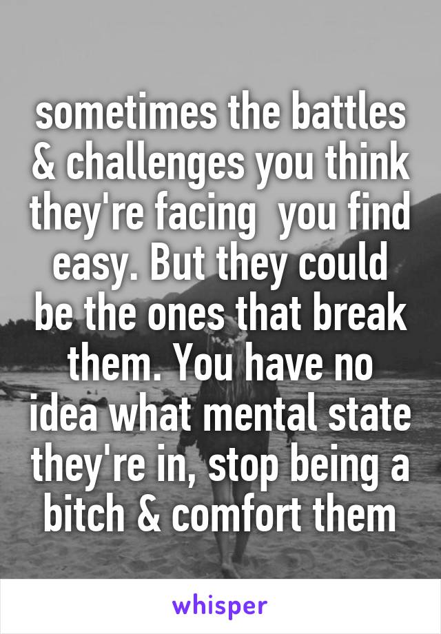 sometimes the battles & challenges you think they're facing  you find easy. But they could be the ones that break them. You have no idea what mental state they're in, stop being a bitch & comfort them