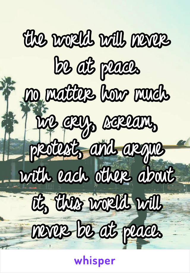 the world will never be at peace.
no matter how much we cry, scream, protest, and argue with each other about it, this world will never be at peace.