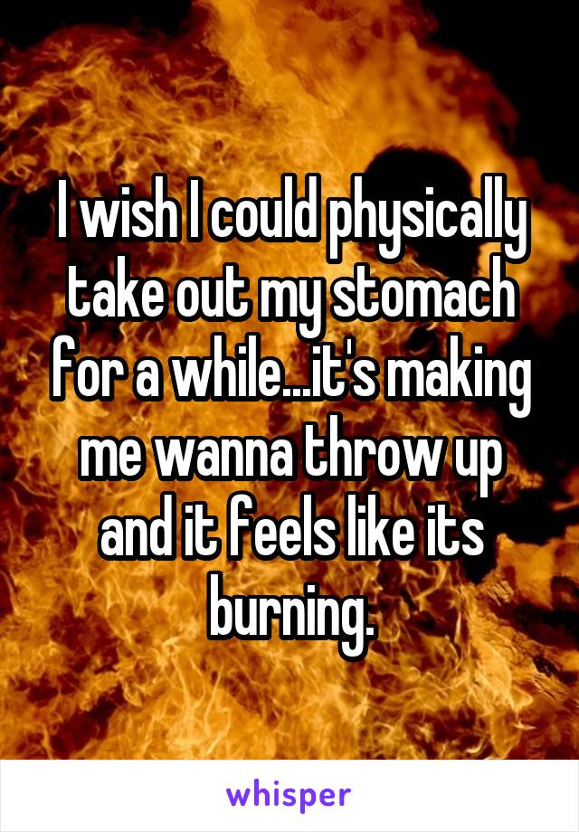 I wish I could physically take out my stomach for a while...it's making me wanna throw up and it feels like its burning.