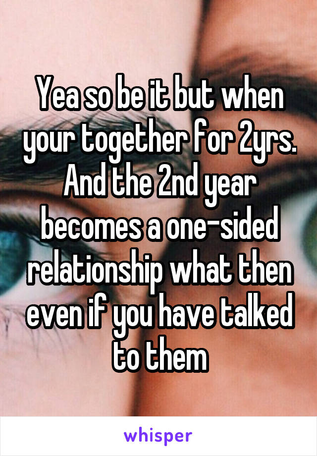 Yea so be it but when your together for 2yrs. And the 2nd year becomes a one-sided relationship what then even if you have talked to them