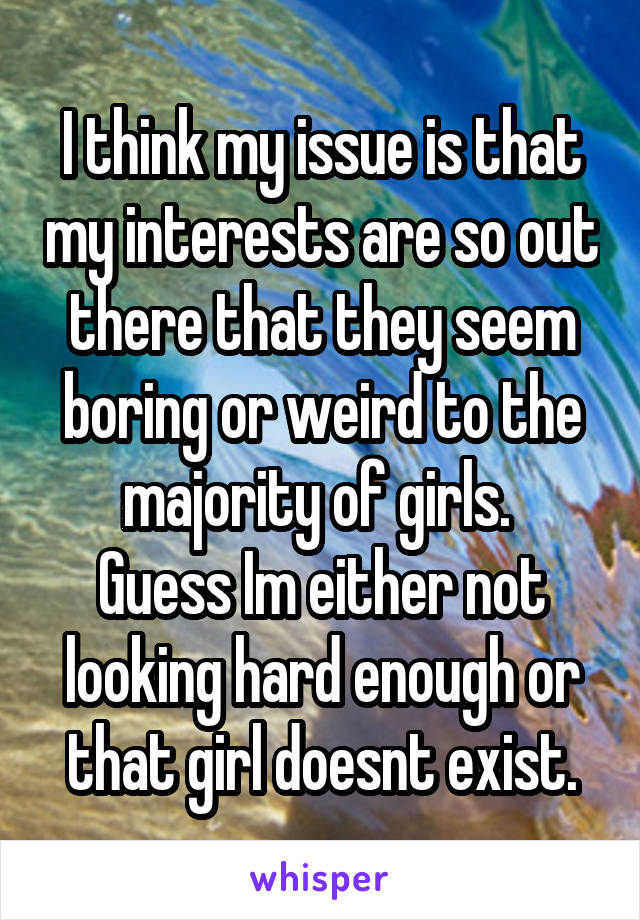 I think my issue is that my interests are so out there that they seem boring or weird to the majority of girls. 
Guess Im either not looking hard enough or that girl doesnt exist.