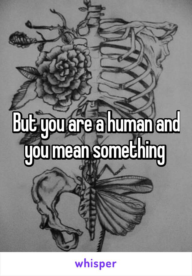 But you are a human and you mean something 