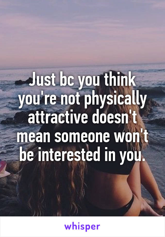 Just bc you think you're not physically attractive doesn't mean someone won't be interested in you.