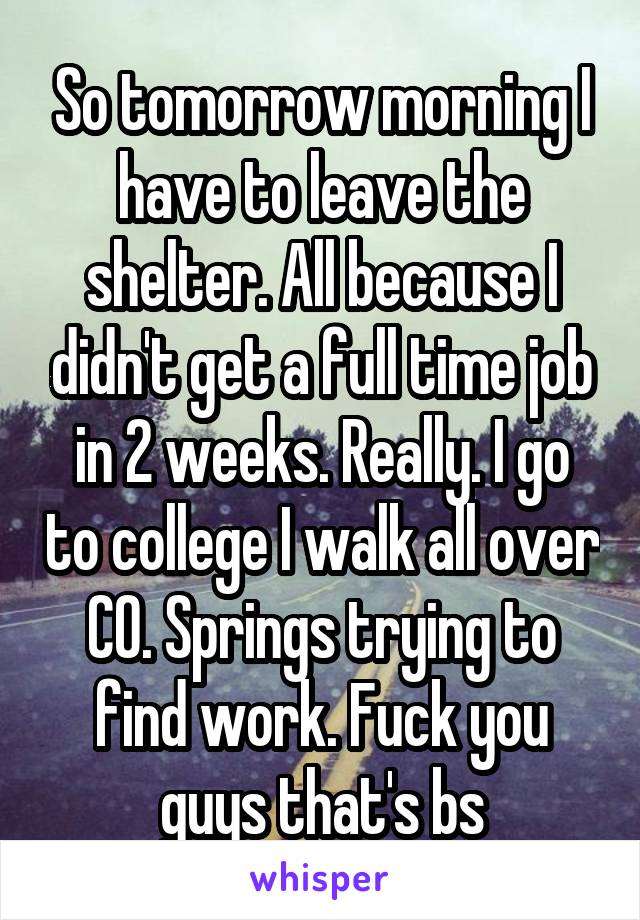 So tomorrow morning I have to leave the shelter. All because I didn't get a full time job in 2 weeks. Really. I go to college I walk all over CO. Springs trying to find work. Fuck you guys that's bs