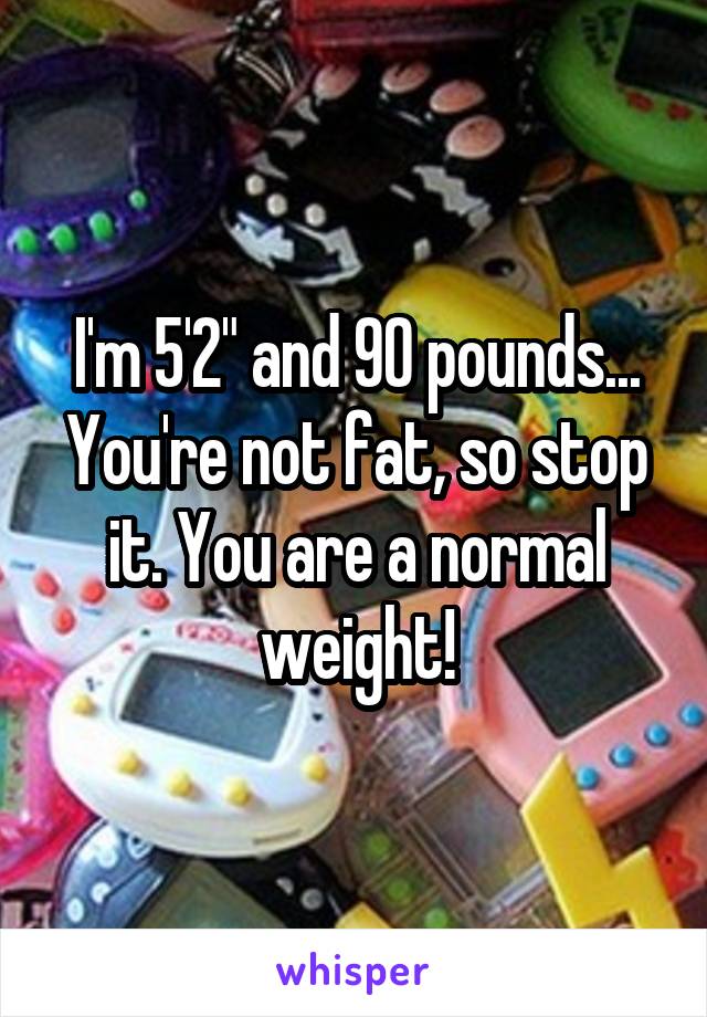 I'm 5'2" and 90 pounds...
You're not fat, so stop it. You are a normal weight!