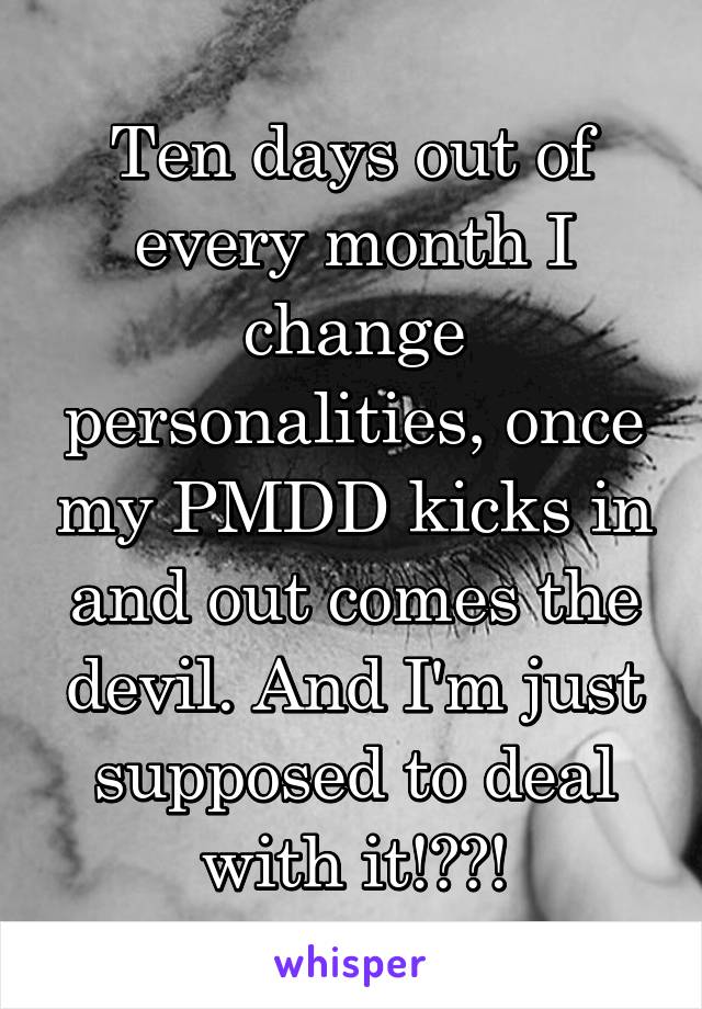 Ten days out of every month I change personalities, once my PMDD kicks in and out comes the devil. And I'm just supposed to deal with it!??!