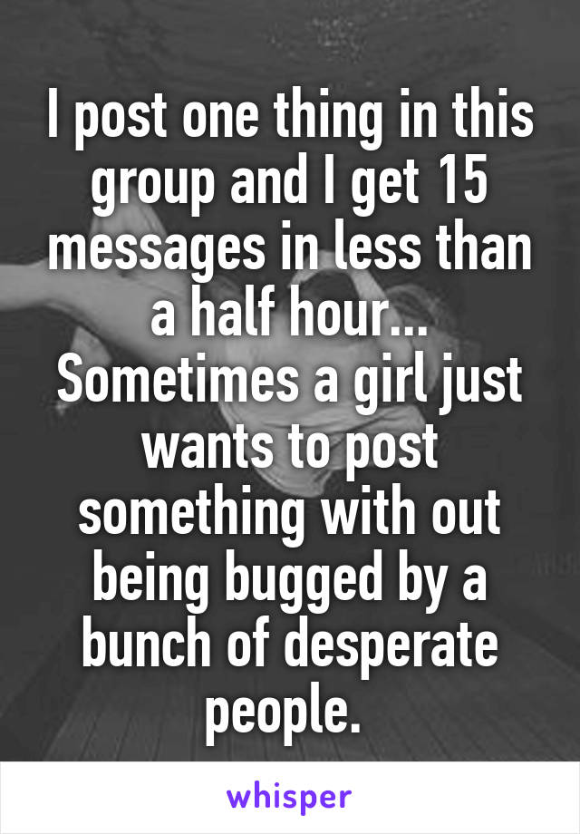 I post one thing in this group and I get 15 messages in less than a half hour... Sometimes a girl just wants to post something with out being bugged by a bunch of desperate people. 