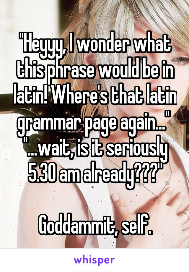 "Heyyy, I wonder what this phrase would be in latin! Where's that latin grammar page again..." 
"...wait, is it seriously 5.30 am already???"

Goddammit, self.