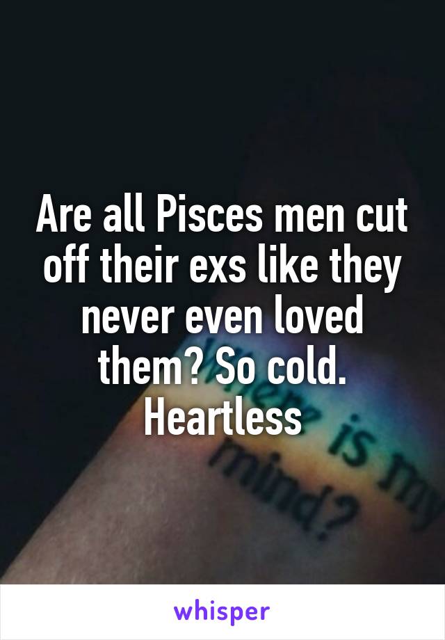 Are all Pisces men cut off their exs like they never even loved them? So cold. Heartless