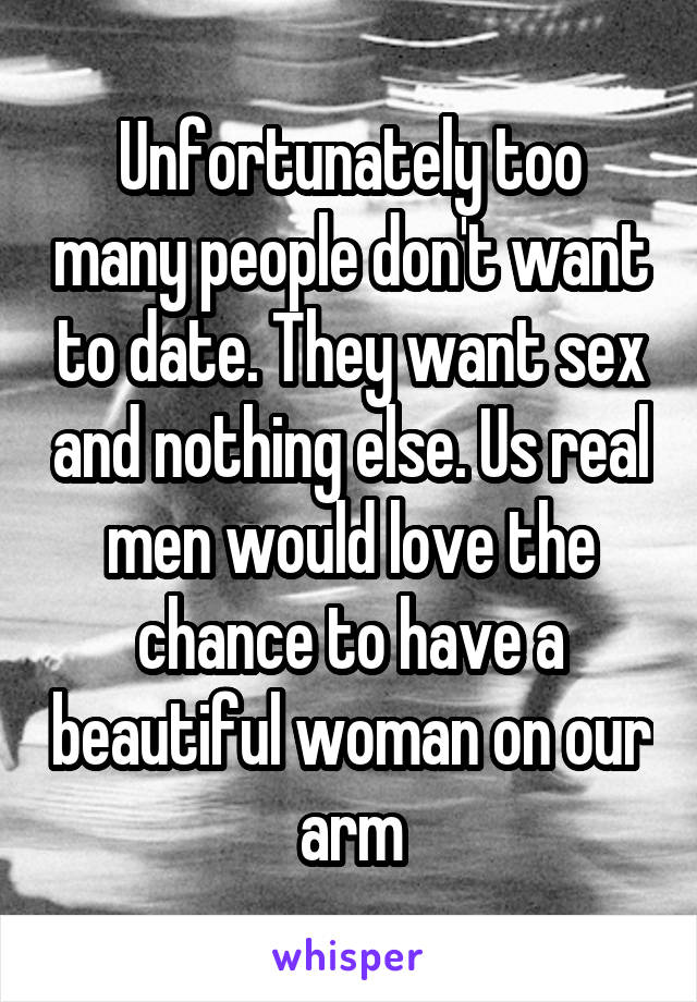 Unfortunately too many people don't want to date. They want sex and nothing else. Us real men would love the chance to have a beautiful woman on our arm