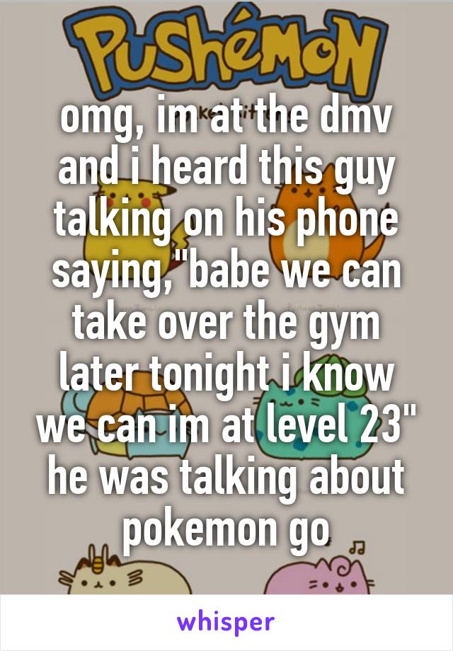 omg, im at the dmv and i heard this guy talking on his phone saying,"babe we can take over the gym later tonight i know we can im at level 23" he was talking about pokemon go