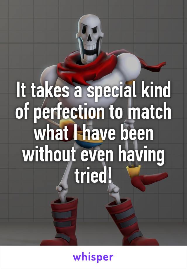 It takes a special kind of perfection to match what I have been without even having tried!