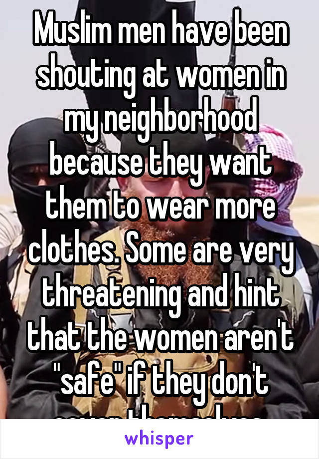 Muslim men have been shouting at women in my neighborhood because they want them to wear more clothes. Some are very threatening and hint that the women aren't "safe" if they don't cover themselves.