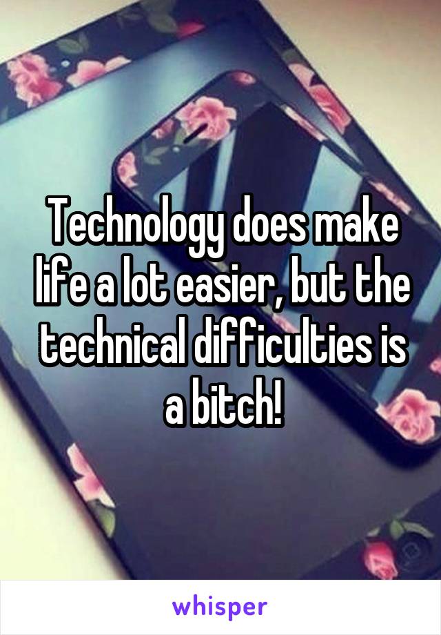 Technology does make life a lot easier, but the technical difficulties is a bitch!