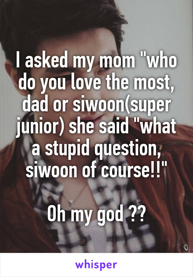 I asked my mom "who do you love the most, dad or siwoon(super junior) she said "what a stupid question, siwoon of course!!"

Oh my god 😂😂