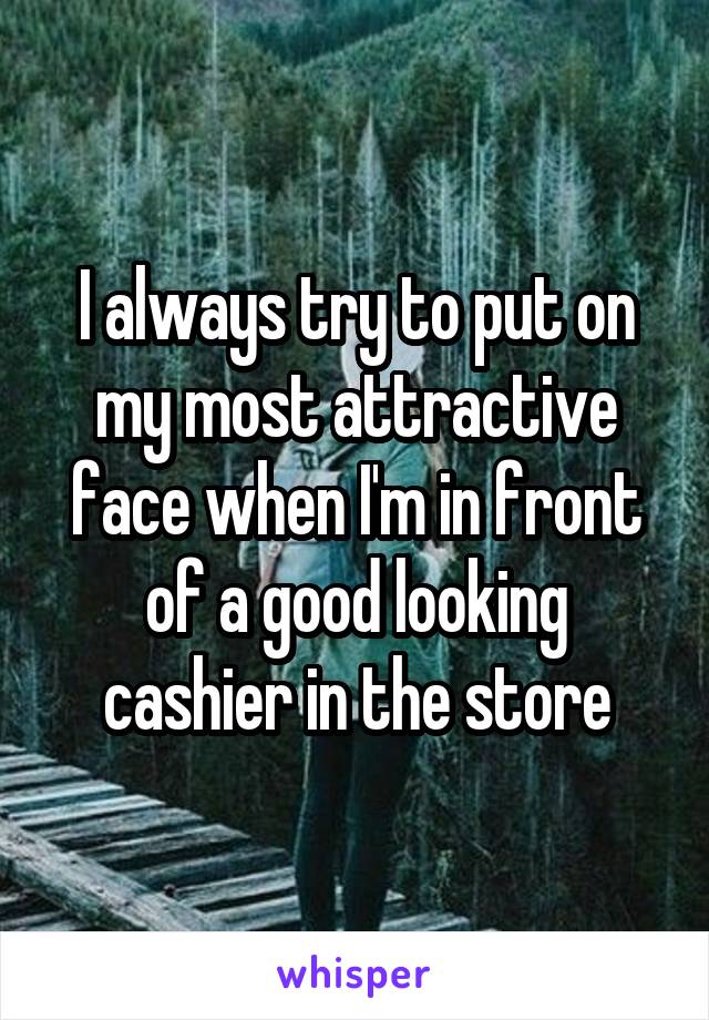 I always try to put on my most attractive face when I'm in front of a good looking cashier in the store