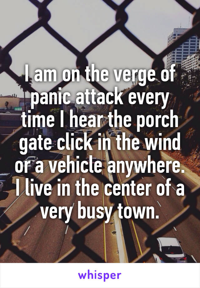 I am on the verge of panic attack every time I hear the porch gate click in the wind or a vehicle anywhere. I live in the center of a very busy town.