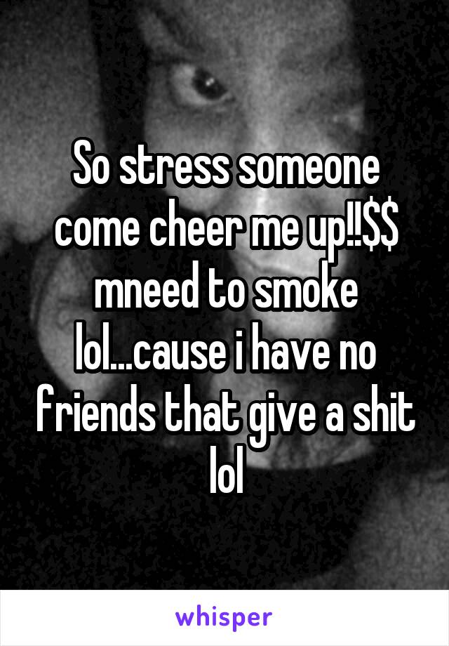 So stress someone come cheer me up!!$$ mneed to smoke lol...cause i have no friends that give a shit lol